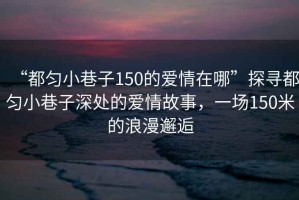 “都勻小巷子150的愛情在哪”探尋都勻小巷子深處的愛情故事，一場150米的浪漫邂逅