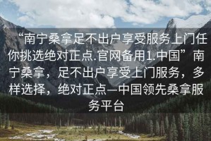 “南寧桑拿足不出戶享受服務(wù)上門任你挑選絕對正點.官網(wǎng)備用1.中國”南寧桑拿，足不出戶享受上門服務(wù)，多樣選擇，絕對正點—中國領(lǐng)先桑拿服務(wù)平臺