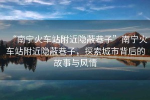 “南寧火車站附近隱蔽巷子”南寧火車站附近隱蔽巷子，探索城市背后的故事與風(fēng)情