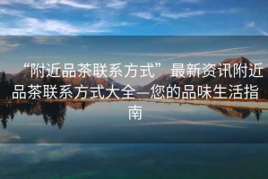 “附近品茶聯(lián)系方式”最新資訊附近品茶聯(lián)系方式大全—您的品味生活指南