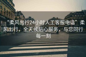 “柔風(fēng)出行24小時人工客服電話”柔風(fēng)出行，全天候貼心服務(wù)，與您同行每一刻