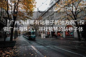 “廣州海珠哪有站巷子的地方啊”探索廣州海珠區(qū)，尋找獨(dú)特的站巷子體驗(yàn)
