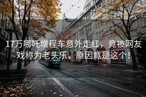 17萬哪吒增程車意外走紅，竟被網(wǎng)友戲稱為老頭樂，原因竟是這個！