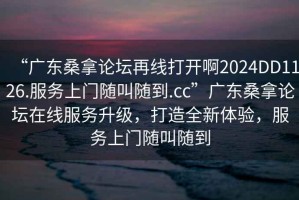 “廣東桑拿論壇再線打開啊2024DD1126.服務(wù)上門隨叫隨到.cc”廣東桑拿論壇在線服務(wù)升級(jí)，打造全新體驗(yàn)，服務(wù)上門隨叫隨到