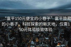 “富平150元便宜的小巷子”富平隱藏的小巷子，科技探索的新天地，僅需150元體驗(yàn)極致體驗(yàn)