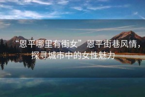 “恩平哪里有街女”恩平街巷風(fēng)情，探尋城市中的女性魅力
