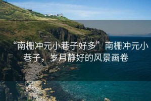 “南柵沖元小巷子好多”南柵沖元小巷子，歲月靜好的風(fēng)景畫卷