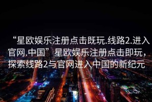 “星歐娛樂注冊(cè)點(diǎn)擊既玩.線路2.進(jìn)入官網(wǎng).中國”星歐娛樂注冊(cè)點(diǎn)擊即玩，探索線路2與官網(wǎng)進(jìn)入中國的新紀(jì)元