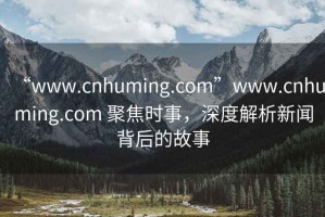 “www.cnhuming.com”www.cnhuming.com 聚焦時事，深度解析新聞背后的故事
