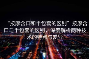 “按摩含口和半包套的區(qū)別”按摩含口與半包套的區(qū)別，深度解析兩種技術(shù)的特點與差異