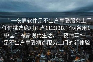 “一夜情軟件足不出戶享受服務(wù)上門(mén)任你挑選絕對(duì)正點(diǎn)1123BB.官網(wǎng)備用1.中國(guó)”探索現(xiàn)代生活，一夜情軟件—足不出戶享受精選服務(wù)上門(mén)的新體驗(yàn)