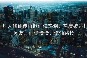 凡人修仙傳再掀仙俠熱潮，熱度破萬(wàn)！網(wǎng)友，仙途漫漫，修仙路長(zhǎng)