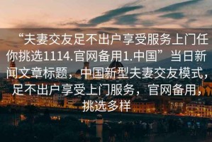 “夫妻交友足不出戶享受服務(wù)上門任你挑選1114.官網(wǎng)備用1.中國”當(dāng)日新聞文章標題，中國新型夫妻交友模式，足不出戶享受上門服務(wù)，官網(wǎng)備用，挑選多樣
