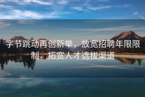 字節(jié)跳動再創(chuàng)新舉，放寬招聘年限限制，拓寬人才選拔渠道