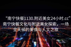 “南寧快餐1130.附近美女24小時.cc”南寧快餐文化與附近美女探索，一場全天候的美食與人文之旅