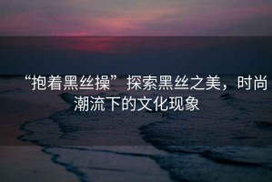 “抱著黑絲操”探索黑絲之美，時(shí)尚潮流下的文化現(xiàn)象