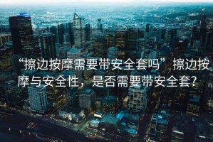 “擦邊按摩需要帶安全套嗎”擦邊按摩與安全性，是否需要帶安全套？