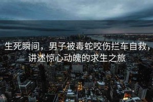 生死瞬間，男子被毒蛇咬傷攔車自救，講述驚心動魄的求生之旅