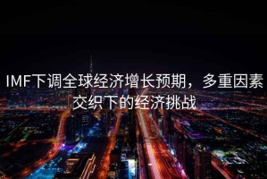 IMF下調(diào)全球經(jīng)濟(jì)增長預(yù)期，多重因素交織下的經(jīng)濟(jì)挑戰(zhàn)