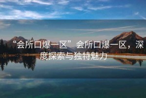 “會所口爆一區(qū)”會所口爆一區(qū)，深度探索與獨(dú)特魅力