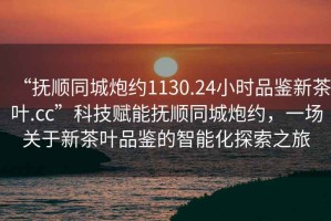“撫順同城炮約1130.24小時(shí)品鑒新茶葉.cc”科技賦能撫順同城炮約，一場關(guān)于新茶葉品鑒的智能化探索之旅