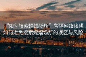 “如何搜索嫖娼場所”警惕網(wǎng)絡(luò)陷阱，如何避免搜索嫖娼場所的誤區(qū)與風(fēng)險