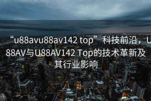 “u88avu88av142 top”科技前沿，U88AV與U88AV142 Top的技術(shù)革新及其行業(yè)影響