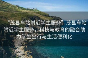 “茂縣車站附近學生服務”茂縣車站附近學生服務，科技與教育的融合助力學生出行與生活便利化