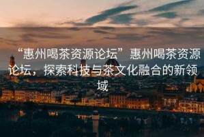 “惠州喝茶資源論壇”惠州喝茶資源論壇，探索科技與茶文化融合的新領(lǐng)域