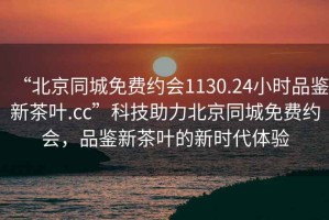 “北京同城免費(fèi)約會(huì)1130.24小時(shí)品鑒新茶葉.cc”科技助力北京同城免費(fèi)約會(huì)，品鑒新茶葉的新時(shí)代體驗(yàn)