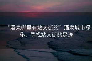 “酒泉哪里有站大街的”酒泉城市探秘，尋找站大街的足跡