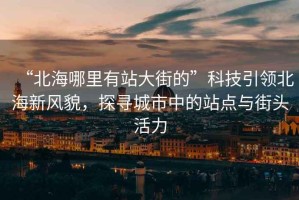 “北海哪里有站大街的”科技引領(lǐng)北海新風(fēng)貌，探尋城市中的站點(diǎn)與街頭活力