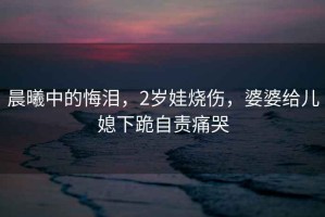 晨曦中的悔淚，2歲娃燒傷，婆婆給兒媳下跪自責痛哭