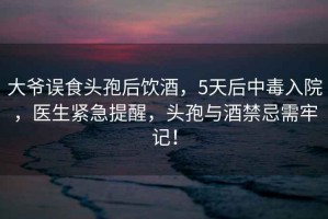 大爺誤食頭孢后飲酒，5天后中毒入院，醫(yī)生緊急提醒，頭孢與酒禁忌需牢記！
