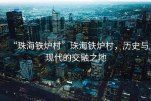 “珠海鐵爐村”珠海鐵爐村，歷史與現(xiàn)代的交融之地