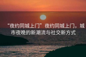 “夜約同城上門”夜約同城上門，城市夜晚的新潮流與社交新方式