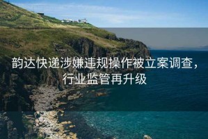 韻達快遞涉嫌違規(guī)操作被立案調(diào)查，行業(yè)監(jiān)管再升級