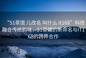 “51茶館 兒改名 叫什么 it168”科技融合傳統(tǒng)韻味，51茶館的新命名與IT168的跨界合作