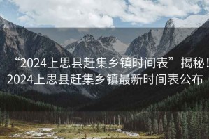 “2024上思縣趕集鄉(xiāng)鎮(zhèn)時間表”揭秘！2024上思縣趕集鄉(xiāng)鎮(zhèn)最新時間表公布