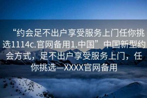 “約會足不出戶享受服務(wù)上門任你挑選1114c.官網(wǎng)備用1.中國”中國新型約會方式，足不出戶享受服務(wù)上門，任你挑選—XXXX官網(wǎng)備用