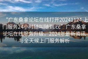 “廣東桑拿論壇在線打開20241124.上門服務(wù)24小時(shí)隨叫隨到.cc”廣東桑拿論壇在線服務(wù)升級(jí)，2024年最新資訊與全天候上門服務(wù)解析