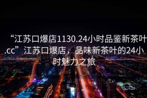 “江蘇口爆店1130.24小時(shí)品鑒新茶葉.cc”江蘇口爆店，品味新茶葉的24小時(shí)魅力之旅