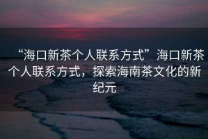 “海口新茶個(gè)人聯(lián)系方式”?？谛虏鑲€(gè)人聯(lián)系方式，探索海南茶文化的新紀(jì)元