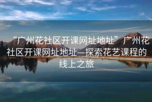 “廣州花社區(qū)開課網(wǎng)址地址”廣州花社區(qū)開課網(wǎng)址地址—探索花藝課程的線上之旅