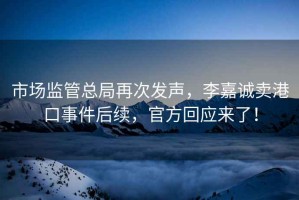 市場(chǎng)監(jiān)管總局再次發(fā)聲，李嘉誠(chéng)賣(mài)港口事件后續(xù)，官方回應(yīng)來(lái)了！
