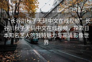“長(zhǎng)谷川秋子無(wú)碼中文在線視頻”長(zhǎng)谷川秋子無(wú)碼中文在線視頻，探索日本知名藝人的獨(dú)特魅力與高清影像世界