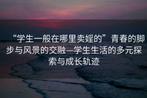 “學(xué)生一般在哪里賣婬的”青春的腳步與風(fēng)景的交融—學(xué)生生活的多元探索與成長軌跡