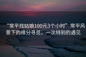 “常平找姑娘100元3個小時”常平風景下的緣分尋覓，一次特別的遇見