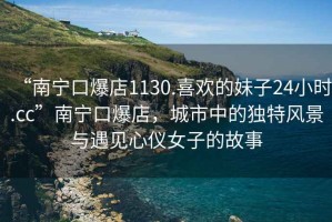 “南寧口爆店1130.喜歡的妹子24小時.cc”南寧口爆店，城市中的獨特風(fēng)景與遇見心儀女子的故事