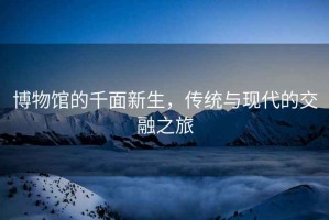 博物館的千面新生，傳統(tǒng)與現(xiàn)代的交融之旅